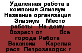 Удаленная работа в компании Элизиум › Название организации ­ Элизиум › Место работы ­ На дому › Возраст от ­ 16 - Все города Работа » Вакансии   . Карелия респ.,Петрозаводск г.